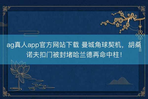 ag真人app官方网站下载 曼城角球契机，胡桑诺夫扣门被封堵哈兰德再命中柱！
