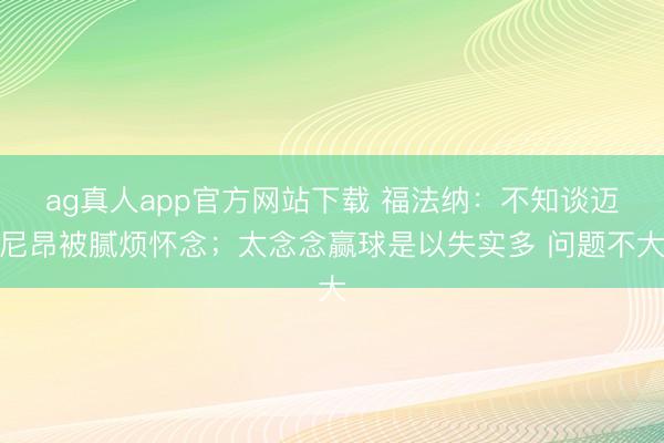 ag真人app官方网站下载 福法纳：不知谈迈尼昂被腻烦怀念；太念念赢球是以失实多 问题不大