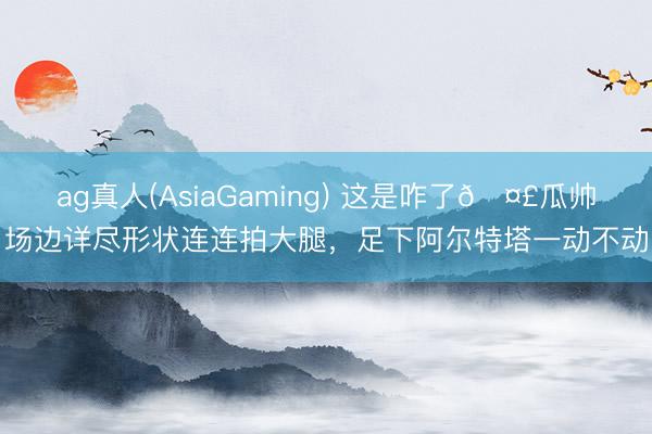 ag真人(AsiaGaming) 这是咋了🤣瓜帅场边详尽形状连连拍大腿，<a href=