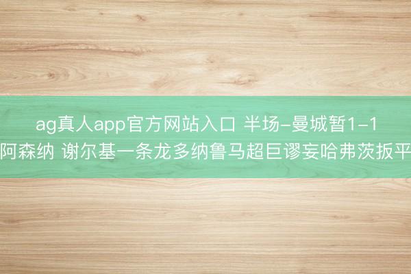 ag真人app官方网站入口 半场-曼城暂1-1阿森纳 谢尔基一条龙多纳鲁马超巨谬妄哈弗茨扳平