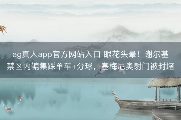 ag真人app官方网站入口 眼花头晕！谢尔基禁区内辘集踩单车+分球，塞梅尼奥射门被封堵