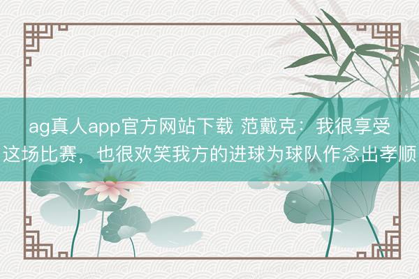 ag真人app官方网站下载 范戴克：我很享受这场比赛，也很欢笑我方的进球为球队作念出孝顺
