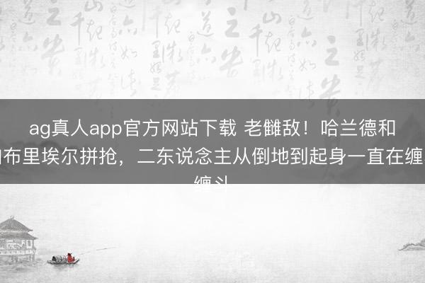 ag真人app官方网站下载 老雠敌！哈兰德和加布里埃尔拼抢，二东说念主从倒地到起身一直在缠斗