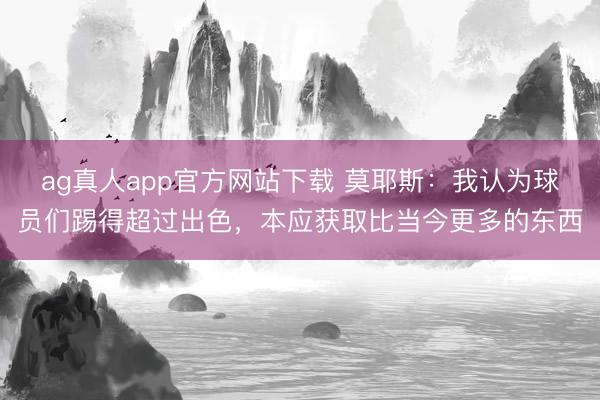 ag真人app官方网站下载 莫耶斯：我认为球员们踢得超过出色，本应获取比当今更多的东西