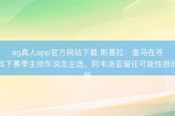 ag真人app官方网站下载 斯基拉：皇马在寻找下赛季主帅东说念主选，阿韦洛亚留任可能性很低