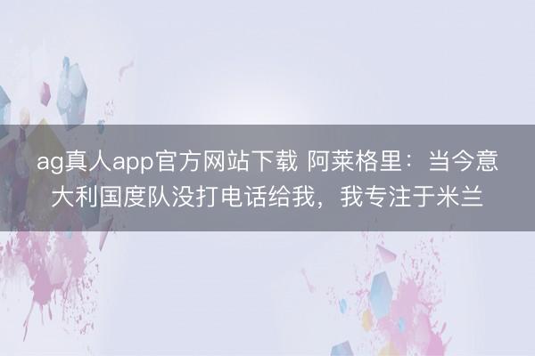 ag真人app官方网站下载 阿莱格里：当今意大利国度队没打电话给我，我专注于米兰