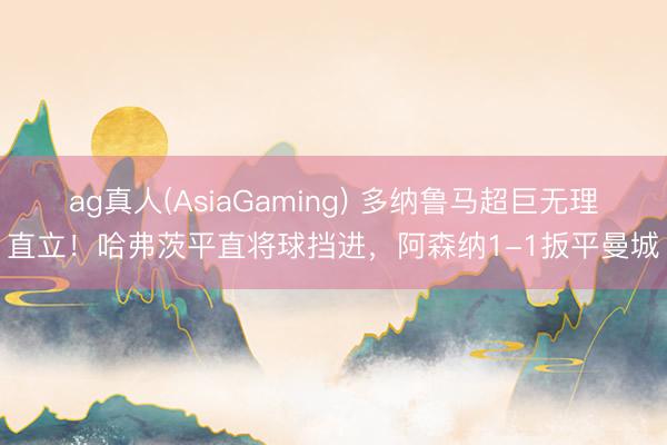 ag真人(AsiaGaming) 多纳鲁马超巨无理直立!哈弗茨平直将球挡进,阿森纳1-1扳平曼城