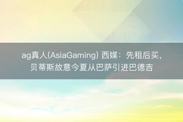 ag真人(AsiaGaming) 西媒：先租后买，贝蒂斯故意今夏从巴萨引进巴德吉