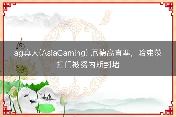 ag真人(AsiaGaming) 厄德高直塞，哈弗茨扣门被努内斯封堵