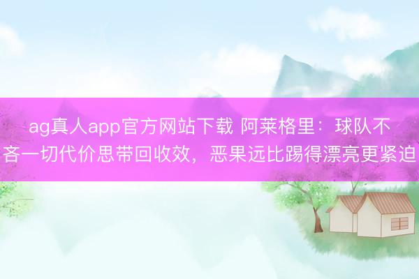 ag真人app官方网站下载 阿莱格里:球队不吝一切代价思带回收效,恶果远比踢得漂亮更紧迫