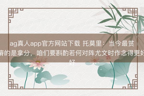 ag真人app官方网站下载 托莫里：当今最贫瘠的是拿分，咱们要斟酌若何对阵尤文时作念得更好