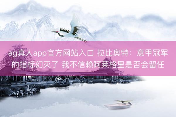 ag真人app官方网站入口 拉比奥特：意甲冠军的指标幻灭了 我不信赖阿莱格里是否会留任