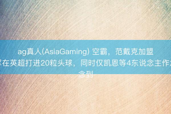 ag真人(AsiaGaming) 空霸，范戴克加盟赤军在英超打进20粒头球，同时仅凯恩等4东说念主作念到
