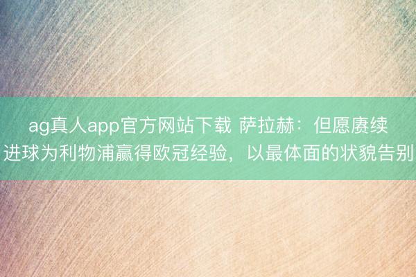 ag真人app官方网站下载 萨拉赫：但愿赓续进球为利物浦赢得欧冠经验，以最体面的状貌告别