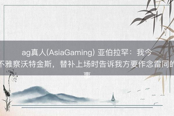 ag真人(AsiaGaming) 亚伯拉罕：我今天不雅察沃特金斯，替补上场时告诉我方要作念雷同的事