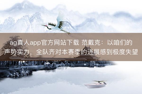 ag真人app官方网站下载 范戴克：以咱们的声势实力，全队齐对本赛季的进展感到极度失望