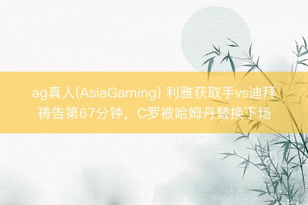 ag真人(AsiaGaming) 利雅获取手vs迪拜祷告第67分钟，C罗被哈姆丹替换下场