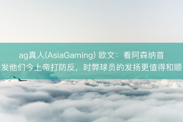 ag真人(AsiaGaming) 欧文：看阿森纳首发他们今上帝打防反，时弊球员的发扬更值得和顺