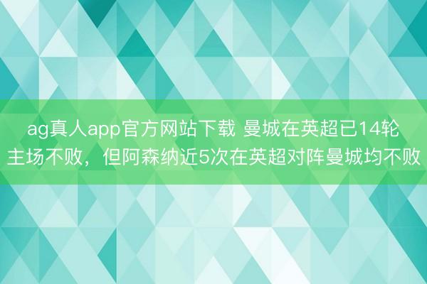 ag真人app官方网站下载 曼城在英超已14轮主场不败，但阿森纳近5次在英超对阵曼城均不败