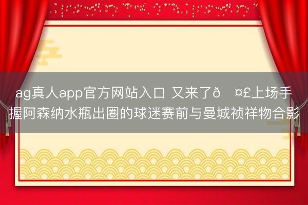 ag真人app官方网站入口 又来了🤣上场手握阿森纳水瓶出圈的球迷赛前与曼城祯祥物合影