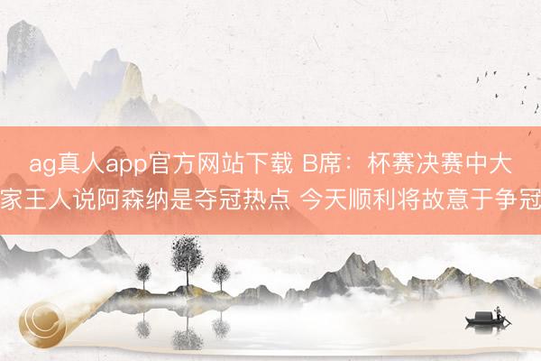 ag真人app官方网站下载 B席：杯赛决赛中大家王人说阿森纳是夺冠热点 今天顺利将故意于争冠