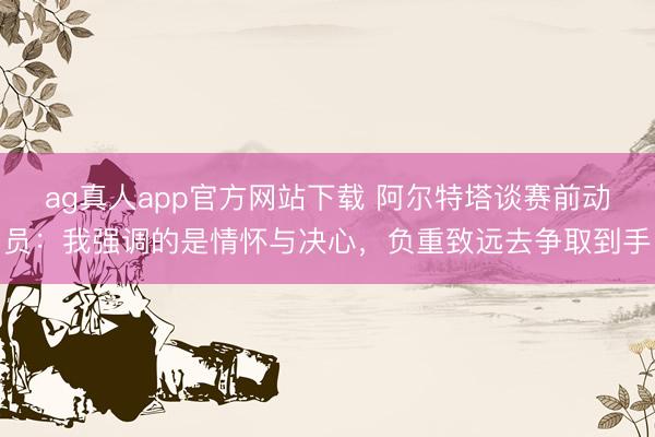 ag真人app官方网站下载 阿尔特塔谈赛前动员：我强调的是情怀与决心，负重致远去争取到手