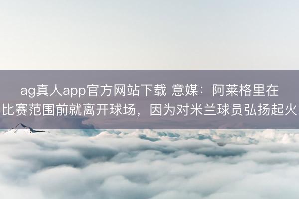 ag真人app官方网站下载 意媒：阿莱格里在比赛范围前就离开球场，因为对米兰球员弘扬起火