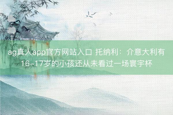 ag真人app官方网站入口 托纳利：介意大利有16-17岁的小孩还从未看过一场寰宇杯