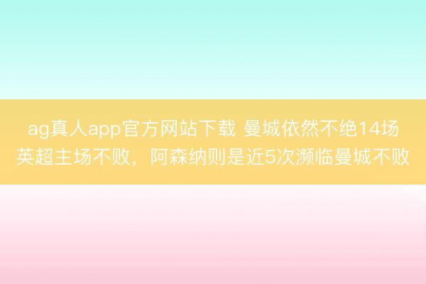 ag真人app官方网站下载 曼城依然不绝14场英超主场不败，阿森纳则是近5次濒临曼城不败