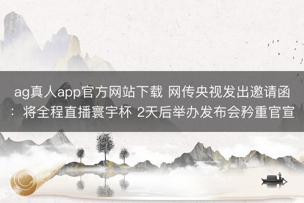 ag真人app官方网站下载 网传央视发出邀请函：将全程直播寰宇杯 2天后举办发布会矜重官宣