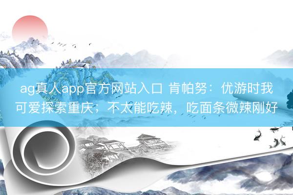 ag真人app官方网站入口 肯帕努：优游时我可爱探索重庆；不太能吃辣，吃面条微辣刚好