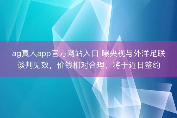 ag真人app官方网站入口 曝央视与外洋足联谈判见效，价钱相对合理，将于近日签约