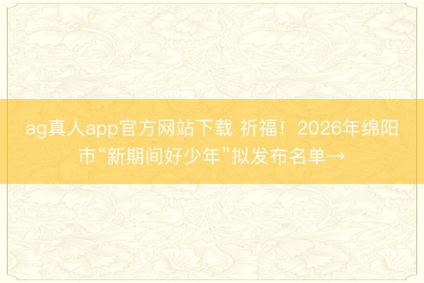 ag真人app官方网站下载 祈福！2026年绵阳市“新期间好少年”拟发布名单→