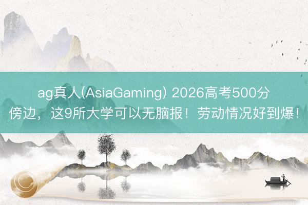 ag真人(AsiaGaming) 2026高考500分傍边，这9所大学可以无脑报！劳动情况好到爆！