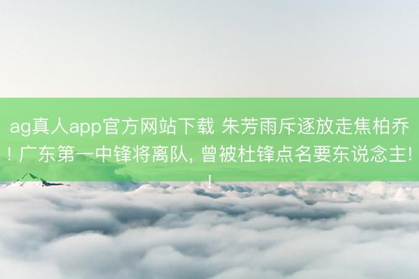 ag真人app官方网站下载 朱芳雨斥逐放走焦柏乔! 广东第一中锋将离队， 曾被杜锋点名要东说念主!