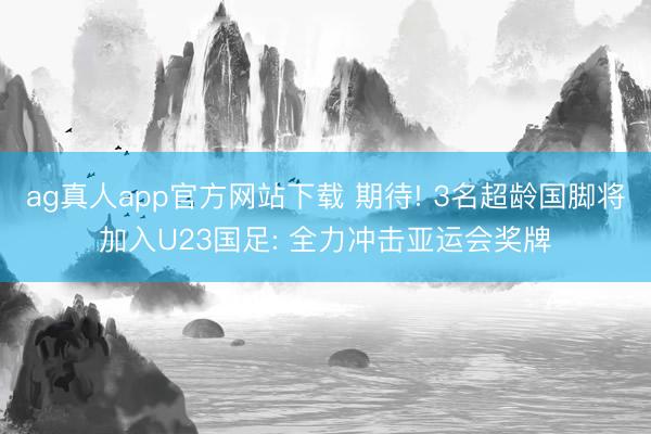 ag真人app官方网站下载 期待! 3名超龄国脚将加入U23国足: 全力冲击亚运会奖牌