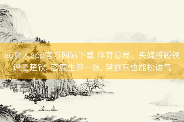 ag真人app官方网站下载 体育总局、央媒接踵锐评王楚钦， 态度生僻一致， 樊振东也能松语气