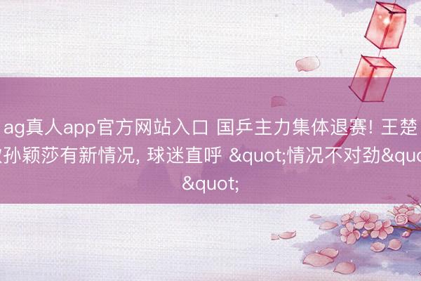 ag真人app官方网站入口 国乒主力集体退赛! 王楚钦孙颖莎有新情况， 球迷直呼 "情况不对劲"