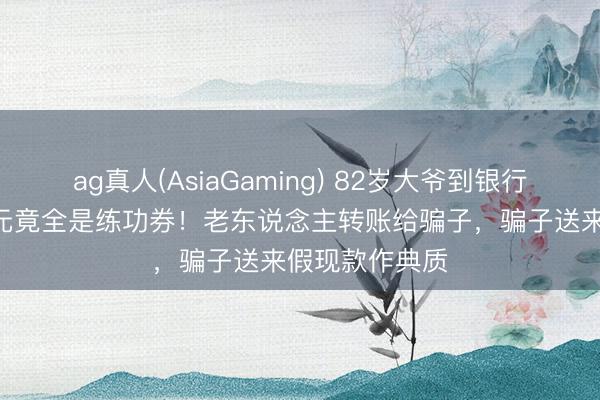 ag真人(AsiaGaming) 82岁大爷到银行入款，170万元竟全是练功券！老东说念主转账给骗子，<a href=