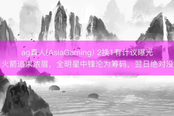 ag真人(AsiaGaming) 2换1有计议曝光,火箭追求浓眉,全明星中锋沦为筹码,翌日绝对没了