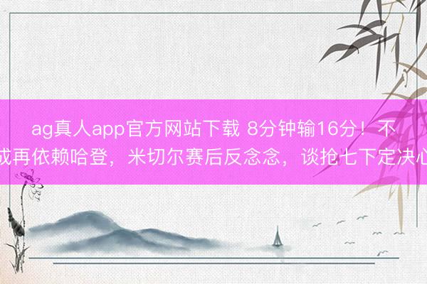 ag真人app官方网站下载 8分钟输16分!不成再依赖哈登,米切尔赛后反念念,谈抢七下定决心