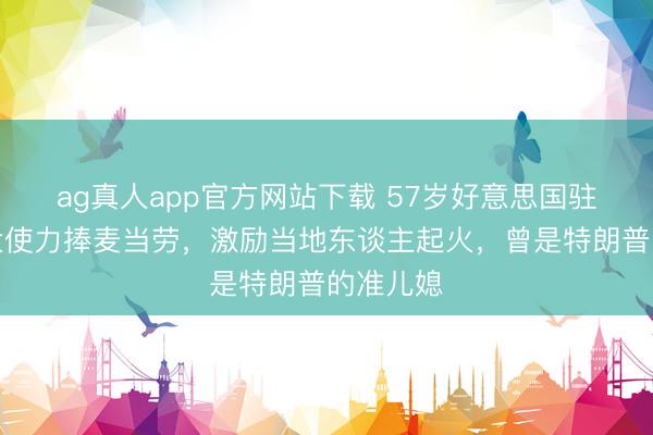 ag真人app官方网站下载 57岁好意思国驻希腊女大使力捧麦当劳，激励当地东谈主起火，曾是特朗普的准儿媳