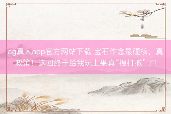ag真人app官方网站下载 宝石作念最硬核，真政策！这回终于给我玩上果真“搜打撤”了!