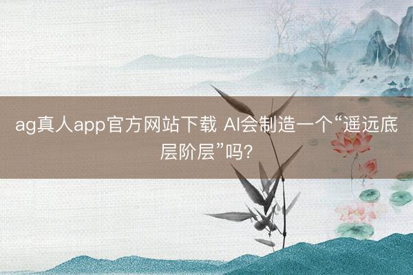 ag真人app官方网站下载 AI会制造一个“遥远底层阶层”吗？