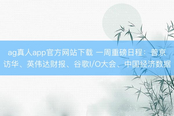 ag真人app官方网站下载 一周重磅日程:普京访华、英伟达财报、谷歌I/O大会、中国经济数据