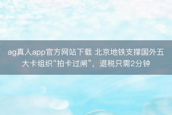 ag真人app官方网站下载 北京地铁支撑国外五大卡组织“拍卡过闸”，退税只需2分钟