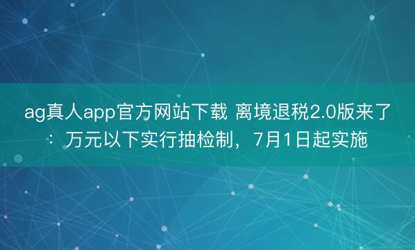 ag真人app官方网站下载 离境退税2.0版来了：万元以下实行抽检制，7月1日起实施