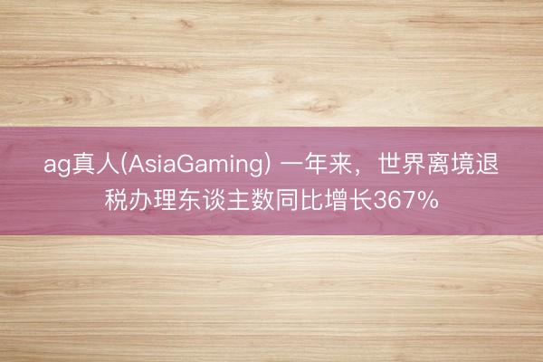 ag真人(AsiaGaming) 一年来，世界离境退税办理东谈主数同比增长367%