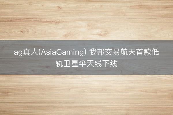 ag真人(AsiaGaming) 我邦交易航天首款低轨卫星伞天线下线