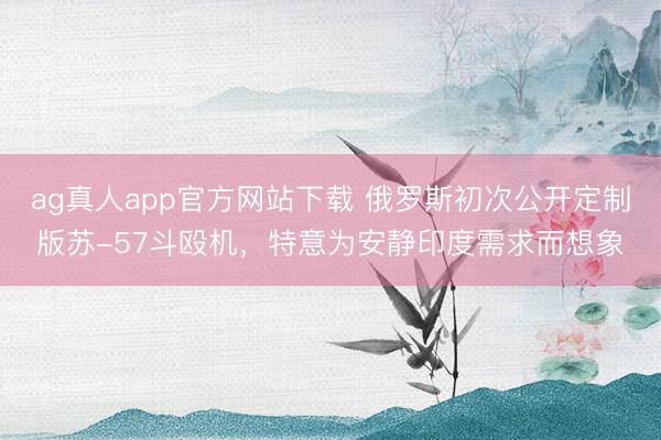 ag真人app官方网站下载 俄罗斯初次公开定制版苏-57斗殴机，特意为安静印度需求而想象